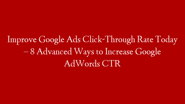 Improve Google Ads Click-Through Rate Today – 8 Advanced Ways to Increase Google AdWords CTR