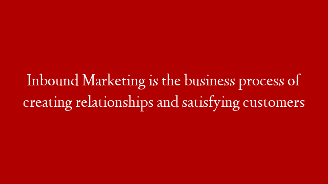 Inbound Marketing is the business process of creating relationships and satisfying customers