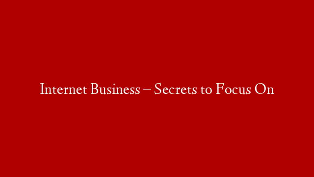 Internet Business – Secrets to Focus On