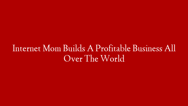 Internet Mom Builds A Profitable Business All Over The World