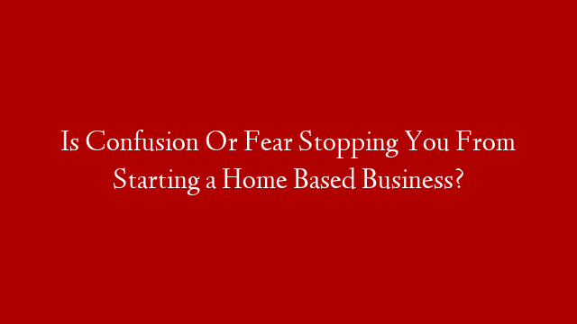 Is Confusion Or Fear Stopping You From Starting a Home Based Business?