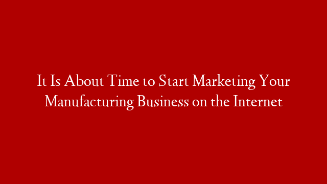 It Is About Time to Start Marketing Your Manufacturing Business on the Internet