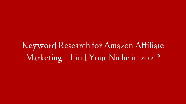 Keyword Research for Amazon Affiliate Marketing – Find Your Niche in 2021?