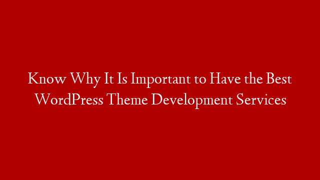 Know Why It Is Important to Have the Best WordPress Theme Development Services