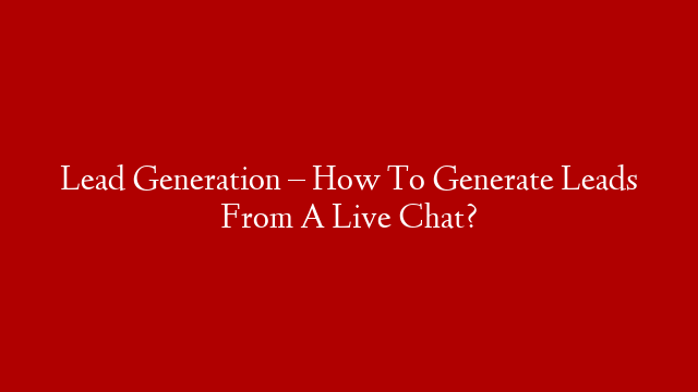 Lead Generation – How To Generate Leads From A Live Chat?