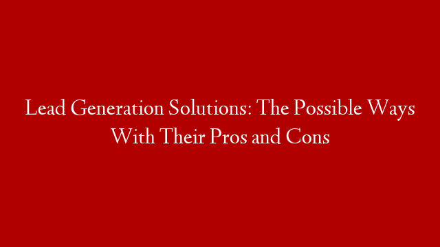 Lead Generation Solutions: The Possible Ways With Their Pros and Cons