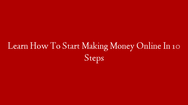 Learn How To Start Making Money Online In 10 Steps
