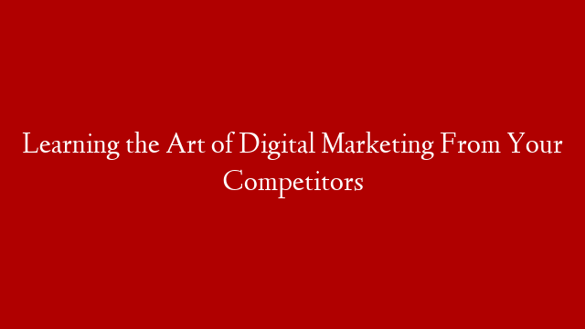 Learning the Art of Digital Marketing From Your Competitors