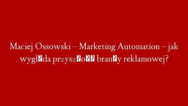 Maciej Ossowski – Marketing Automation – jak wygląda przyszłość branży reklamowej?