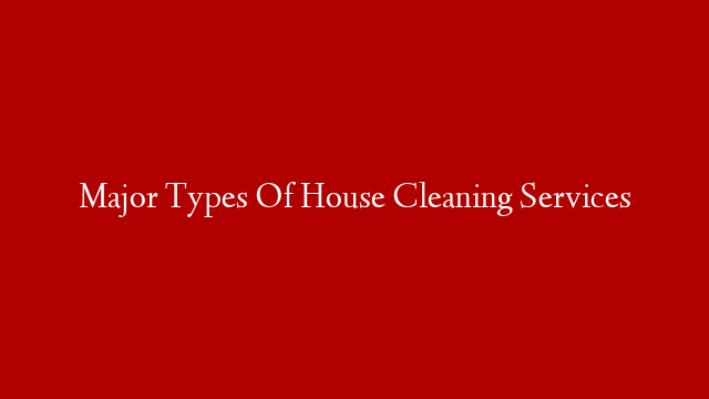 Major Types Of House Cleaning Services