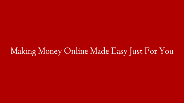 Making Money Online Made Easy Just For You