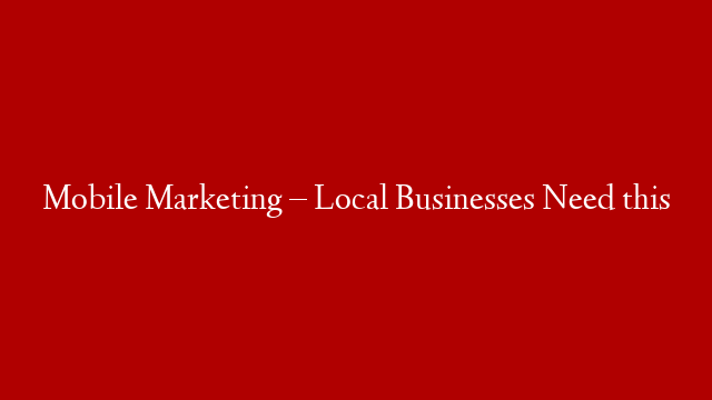 Mobile Marketing – Local Businesses Need this