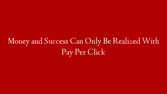Money and Success Can Only Be Realized With Pay Per Click