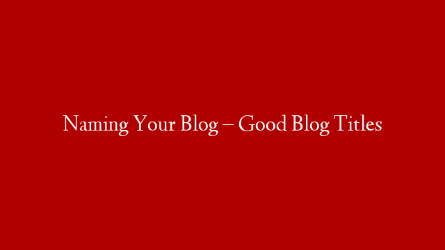 Naming Your Blog – Good Blog Titles