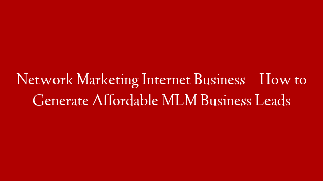 Network Marketing Internet Business – How to Generate Affordable MLM Business Leads