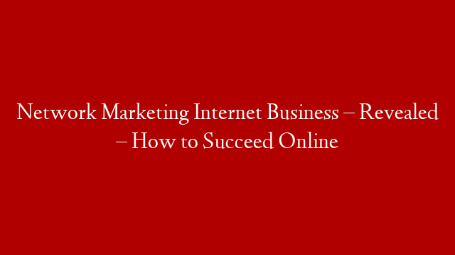 Network Marketing Internet Business – Revealed – How to Succeed Online