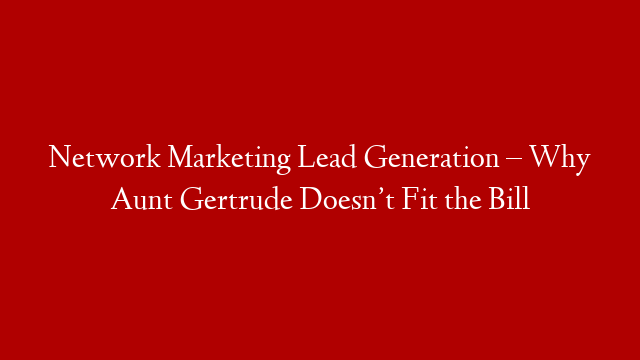 Network Marketing Lead Generation – Why Aunt Gertrude Doesn’t Fit the Bill
