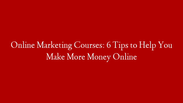 Online Marketing Courses: 6 Tips to Help You Make More Money Online