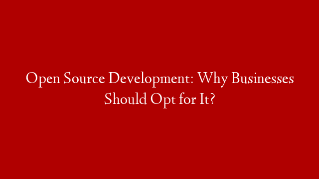 Open Source Development: Why Businesses Should Opt for It?