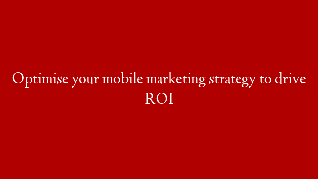 Optimise your mobile marketing strategy to drive ROI