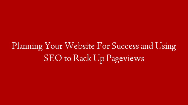 Planning Your Website For Success and Using SEO to Rack Up Pageviews