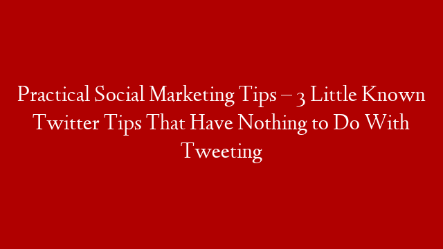 Practical Social Marketing Tips – 3 Little Known Twitter Tips That Have Nothing to Do With Tweeting