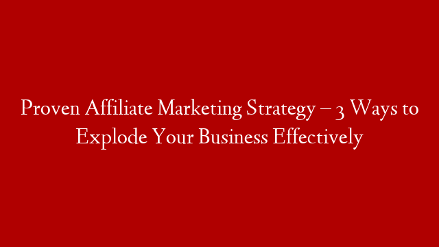 Proven Affiliate Marketing Strategy – 3 Ways to Explode Your Business Effectively