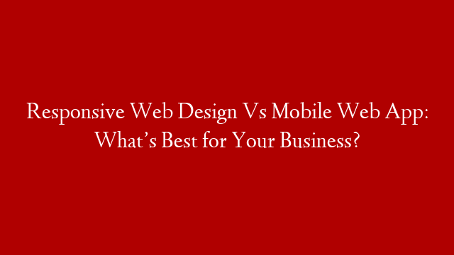 Responsive Web Design Vs Mobile Web App: What’s Best for Your Business?