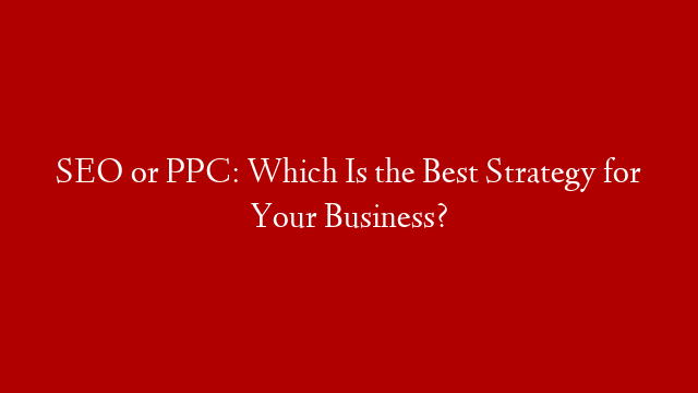 SEO or PPC: Which Is the Best Strategy for Your Business?