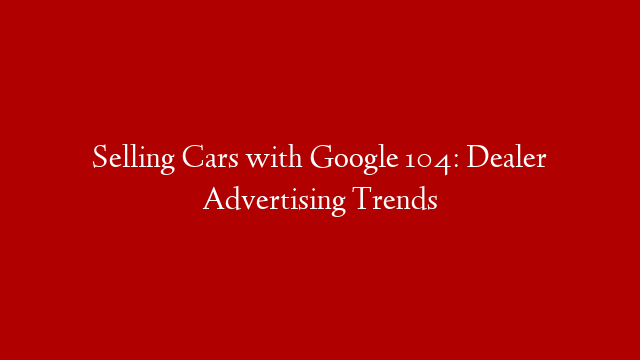 Selling Cars with Google 104:  Dealer Advertising Trends
