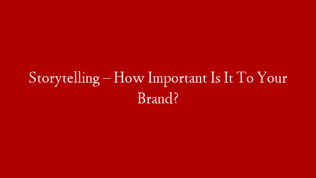 Storytelling – How Important Is It To Your Brand?