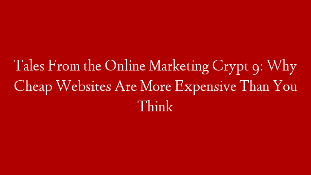 Tales From the Online Marketing Crypt 9: Why Cheap Websites Are More Expensive Than You Think