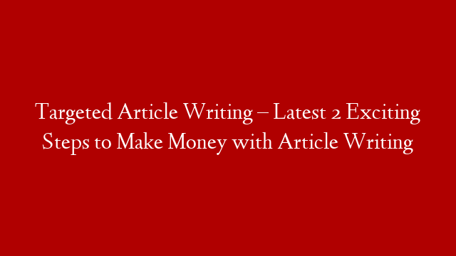 Targeted Article Writing – Latest 2 Exciting Steps to Make Money with Article Writing