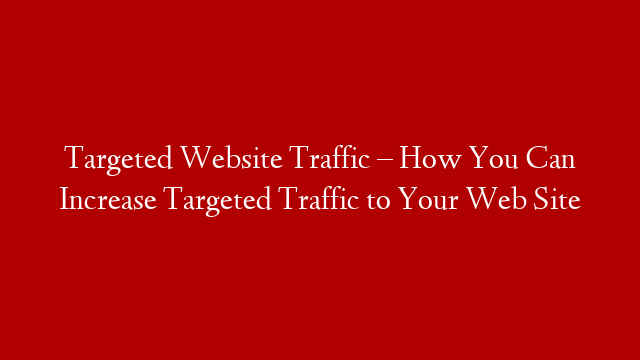 Targeted Website Traffic – How You Can Increase Targeted Traffic to Your Web Site