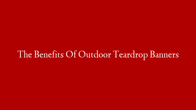 The Benefits Of Outdoor Teardrop Banners