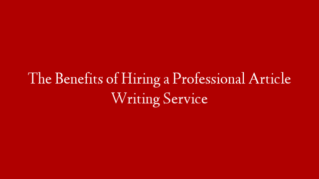 The Benefits of Hiring a Professional Article Writing Service