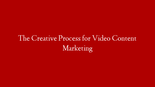 The Creative Process for Video Content Marketing