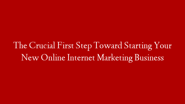 The Crucial First Step Toward Starting Your New Online Internet Marketing Business