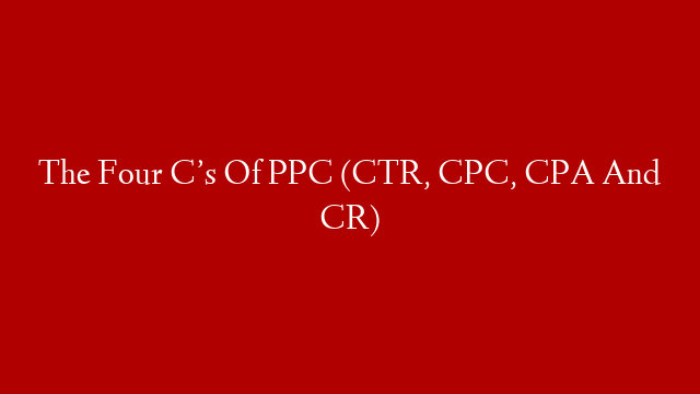 The Four C’s Of PPC (CTR, CPC, CPA And CR)