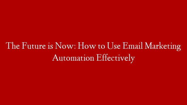 The Future is Now: How to Use Email Marketing Automation Effectively