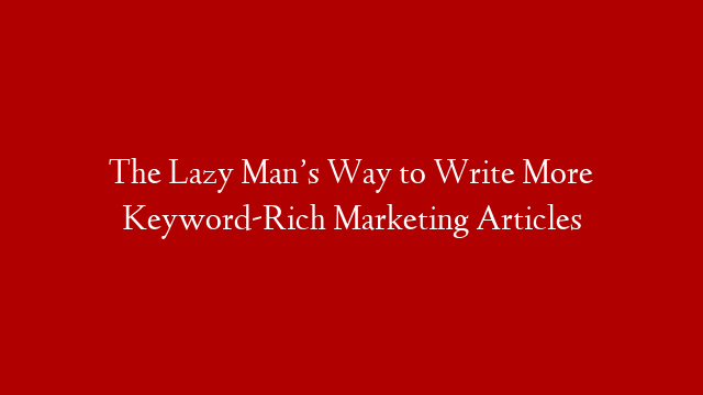 The Lazy Man’s Way to Write More Keyword-Rich Marketing Articles