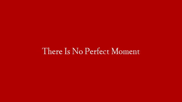 There Is No Perfect Moment