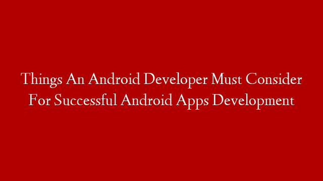 Things An Android Developer Must Consider For Successful Android Apps Development