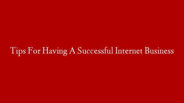 Tips For Having A Successful Internet Business