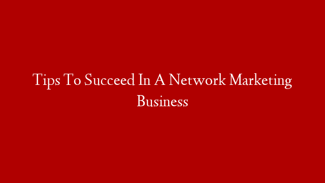 Tips To Succeed In A Network Marketing Business