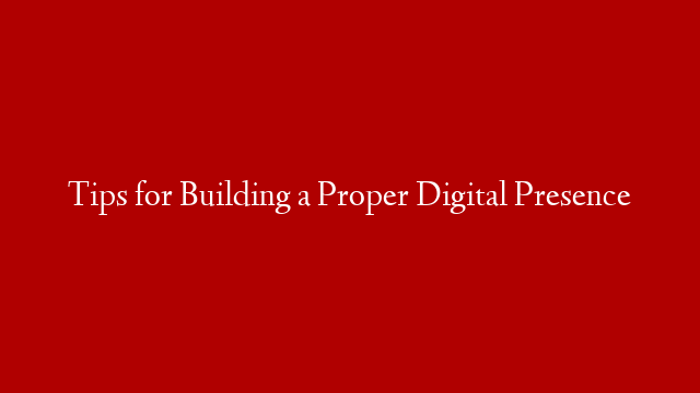 Tips for Building a Proper Digital Presence