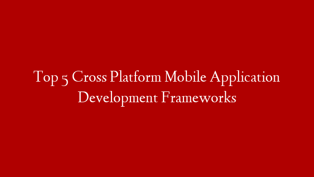 Top 5 Cross Platform Mobile Application Development Frameworks