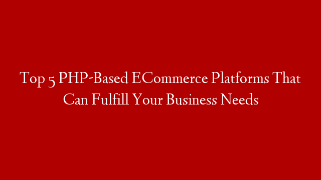 Top 5 PHP-Based ECommerce Platforms That Can Fulfill Your Business Needs