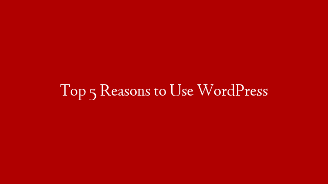 Top 5 Reasons to Use WordPress