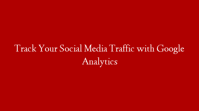 Track Your Social Media Traffic with Google Analytics